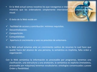 • En la Web actual somos nosotros los que navegamos e interpretamos el contenido,
mientras que los ordenadores simplemente intervienen en la representación
visual.
• El éxito de la Web reside en:
 Facilidad de acceso y contribución: mínimos requisitos.
 Descentralización.
 Compartición.
 Compatibilidad.
 Apertura al crecimiento y usos no previstos de antemano.
En la Web actual estamos ante un crecimiento caótico de recursos lo cual hace que
quede fuera del alcance de una persona, la semántica es implícita, falta orden y
organización.
Con la Web semántica la información es procesable por programas, tenemos una
clasificación, una estructura y una anotación, la semántica es explícita (metadatos,
procesable por máquinas) tenemos vocabularios: ontologías consensuadas y posee
Orden y flexibilidad.
 