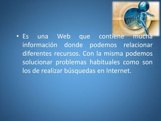 • Es una Web que contiene mucha
información donde podemos relacionar
diferentes recursos. Con la misma podemos
solucionar problemas habituales como son
los de realizar búsquedas en Internet.
 