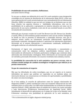 Posibilidades	
  de	
  una	
  web	
  semántica.	
  Reflexiones.	
  
José	
  Jaime	
  Chavira	
  Ortega	
  
	
  
Ya	
  sea	
  que	
  se	
  adopte	
  una	
  definición	
  de	
  la	
  web	
  3.0	
  o	
  web	
  semántica	
  como	
  designación	
  
cronológica	
  de	
  un	
  sistema	
  de	
  distribución	
  de	
  la	
  información	
  (Reig	
  2012),	
  o	
  bien	
  una	
  
nueva	
   generación	
   de	
   la	
   web	
   caracterizada	
   por	
   una	
   racionalización	
   de	
   esa	
   información	
  
(Sánchez,	
  2008),	
  la	
  realidad	
  es	
  que	
  nos	
  toca	
  ser	
  testigos	
  de	
  un	
  fenómeno	
  que	
  no	
  solo	
  
tiene	
   relación	
   con	
   aspectos	
   técnicos	
   o	
   	
   habilidades	
   informáticas,	
   sino	
   con	
   las	
  
posibilidades	
   de	
   su	
   aplicación	
   y	
   apropiación	
   en	
   materia	
   educativa	
   así	
   como	
   con	
   la	
  
generación	
  de	
  una	
  nueva	
  ciudadanía	
  y	
  más	
  aún	
  de	
  una	
  sociedad	
  basada	
  en	
  una	
  libre	
  
circulación	
  del	
  conocimiento.	
  
	
  
Delineada	
   por	
   el	
   propio	
   creador	
   de	
   la	
   web	
   Tim	
   Berners-­‐Lee	
   (Cfr.	
   Bernes-­‐Lee,	
   Hendler	
  
y	
  Lassila,	
  2001);	
  la	
  web	
  semántica	
  puede	
  entenderse	
  como	
  una	
  de	
  carácter	
  inteligente,	
  
en	
   donde	
   no	
   solo	
   se	
   presenta	
   la	
   información	
   o	
   contenidos	
   diversos,	
   sino	
   que	
   la	
  
máquina	
   misma	
   realiza	
   un	
   tratamiento	
   particular	
   (diferenciando	
   significados,	
  
procesando	
  contenido,	
  entregando	
  producto	
  o	
  peticiones	
  de	
  información	
  particular),	
  
ofreciendo	
   así	
   al	
   usuario	
   información	
   o	
   conocimiento	
   combinado,	
   modificado	
   y	
  
entregado	
  conforme	
  a	
  la	
  solicitud	
  del	
  usuario.	
  
	
  
Ciertamente	
   el	
   lograr	
   este	
   procesamiento	
   de	
   información	
   o	
   razonamiento	
   y	
  
comunicación	
   entre	
   las	
   máquinas	
   conlleva	
   especificidades	
   técnicas	
   como	
   el	
  
intercambio	
   de	
   información	
   en	
   formatos	
   particulares	
   (códigos),	
   que	
   contienen	
   datos	
  
adicionales	
   (las	
   denominadas	
   ontologías).	
   Dicha	
   información	
   así	
   incorporada	
   puede	
  
ser	
  extraída	
  y	
  procesada	
  ofreciendo	
  a	
  los	
  usuarios	
  resultados	
  más	
  acabada	
  y	
  exactos.	
  
	
  
La	
   posibilidad	
   de	
   concreción	
   de	
   la	
   web	
   semántica	
   me	
   parece	
   cercana,	
   esto	
   es	
  
estamos	
  siendo	
  testigos	
  de	
  cambios	
  tecnológicos	
  vertiginosos	
  que	
  indican	
  ya	
  su	
  
pronta	
  consecución.	
  	
  
	
  
Un	
  par	
  de	
  comentarios	
  al	
  respecto	
  
	
  
Más	
   que	
   las	
   dificultades	
   de	
   orden	
   tecnológico,	
   que	
   sin	
   ser	
   experto	
   en	
   la	
   materia	
  
informática	
   me	
   parece	
   que	
   podrían	
   ser	
   superadas	
   en	
   un	
   mediano	
   plazo,	
   me	
  
interesaría	
  destacar	
  sus	
  consecuencias	
  en	
  términos	
  de	
  oportunidades	
  y	
  posibilidades	
  
de	
  contar	
  con	
  estas	
  tecnologías.	
  
	
  
En	
   el	
   área	
   médica,	
   la	
   creación	
   de	
   aplicaciones	
   como	
   los	
   "grupos	
   relacionados	
   de	
  
diagnostico	
   (GRD)"1,	
   podría	
   considerarse	
   como	
   una	
   incipiente	
   utilización	
   de	
   una	
   web	
  
semántica	
  hace	
  ya	
  varios	
  años.	
  Los	
  GRD	
  están	
  fundamentados	
  en	
  el	
  diseño	
  de	
  sistemas	
  
expertos	
  (Salazar,	
  1990),	
  aplicados	
  ahora	
  al	
  cuidado	
  de	
  la	
  salud	
  y	
  los	
  costos	
  asociados	
  
a	
   cada	
   intervención	
   (Conferencia	
   Interamericana	
   de	
   Seguridad	
   Social,	
   2005).	
  
Actualmente	
  el	
  desarrollo	
  de	
  aplicaciones	
  en	
  el	
  campo	
  de	
  lo	
  que	
  se	
  ha	
  llamado	
  como	
  
E-­‐bienestar	
   constituye	
   otra	
   posibilidad	
   de	
   aplicación	
   de	
   la	
   web	
   semántica,	
   al	
  
	
  	
  	
  	
  	
  	
  	
  	
  	
  	
  	
  	
  	
  	
  	
  	
  	
  	
  	
  	
  	
  	
  	
  	
  	
  	
  	
  	
  	
  	
  	
  	
  	
  	
  	
  	
  	
  	
  	
  	
  	
  	
  	
  	
  	
  	
  	
  	
  	
  	
  	
  	
  	
  	
  	
  	
  
1	
  Por	
  su	
  denominación	
  en	
  inglés:	
  diagnosis-­related-­group.	
  	
  



	
                                                                                                                                                                                                                         1	
  
 