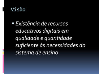 Visão
 Existência de recursos
educativos digitais em
qualidade e quantidade
suficiente às necessidades do
sistema de ensino
 