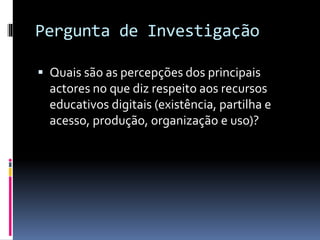 Pergunta de Investigação
 Quais são as percepções dos principais
actores no que diz respeito aos recursos
educativos digitais (existência, partilha e
acesso, produção, organização e uso)?
 