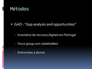 Métodos
 GAO : “Gap analysis and opportunities”
 Inventário de recursos digitais em Portugal
 Focus-group com stakeholders
 Entrevistas a alunos
 