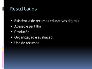 Resultados
 Existência de recursos educativos digitais
 Acesso e partilha
 Produção
 Organização e avaliação
 Uso de recursos
 