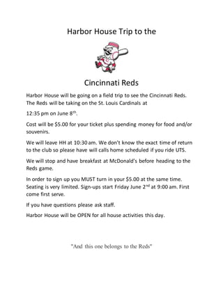 Harbor House Trip to the
Cincinnati Reds
Harbor House will be going on a field trip to see the Cincinnati Reds.
The Reds will be taking on the St. Louis Cardinals at
12:35 pm on June 8th
.
Cost will be $5.00 for your ticket plus spending money for food and/or
souvenirs.
We will leave HH at 10:30 am. We don’t know the exact time of return
to the club so please have will calls home scheduled if you ride UTS.
We will stop and have breakfast at McDonald’s before heading to the
Reds game.
In order to sign up you MUST turn in your $5.00 at the same time.
Seating is very limited. Sign-ups start Friday June 2nd
at 9:00 am. First
come first serve.
If you have questions please ask staff.
Harbor House will be OPEN for all house activities this day.
"And this one belongs to the Reds"
 