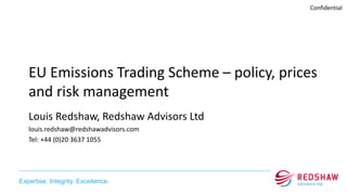 Expertise. Integrity. Excellence.
Confidential
EU Emissions Trading Scheme – policy, prices
and risk management
Louis Redshaw, Redshaw Advisors Ltd
louis.redshaw@redshawadvisors.com
Tel: +44 (0)20 3637 1055
 