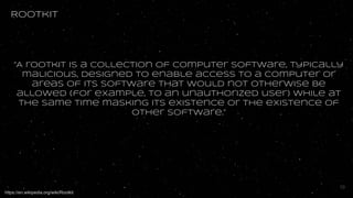 Rootkit
“A rootkit is a collection of computer software, typically
malicious, designed to enable access to a computer or
areas of its software that would not otherwise be
allowed (for example, to an unauthorized user) while at
the same time masking its existence or the existence of
other software.”
https://en.wikipedia.org/wiki/Rootkit
10
 