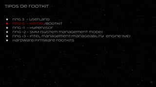 Tipos de rootkit
★ ring 3 - userland
★ ring 0 - kernel/bootkit
★ ring -1 - hypervisor
★ ring -2 - SMM (System management mode)
★ ring -3 - Intel management/manageability engine (ME)
★ hardware/Firmware rootkits
12
 