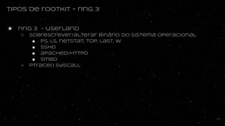 tipos de rootkit - ring 3
★ ring 3 - userland
○ Sobrescrever/alterar binário do sistema operacional
■ ps, ls, netstat, top, last, w
■ sshd
■ apached/httpd
■ smbd
○ Ptrace() syscall
13
 