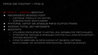 tipos de rootkit - ring 0
★ ring 0 - kernel/bootkit
★ Necessário acesso root
○ Carregar módulo no kernel
○ sobrescrever bootloader
★ principal vetor de ataque para outros níveis
★ Acesso total ao hardware
★ bootkits
○ Utilizado para atacar o kernel, e.g: desabilitar patchguard
○ interceptar senhas e ataques contra full-disk encryption -
Stoned bootkit [1]
○ infecta MBR/VBR, altera (hook) IVT da BIOS, carrega
bootloader do sistema operacional, reganha acesso
14
 