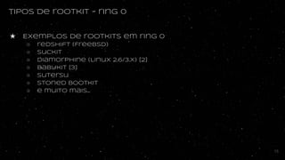 tipos de rootkit - ring 0
★ Exemplos de rootkits em ring 0
○ redshift (FreeBSD)
○ suckit
○ diamorphine (Linux 2.6/3.X) [2]
○ babykit [3]
○ sutersu
○ stoned bootkit
○ e muito mais...
15
 