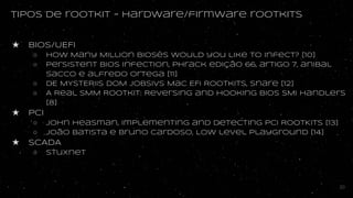 tipos de rootkit - hardware/firmware rootkits
★ BIOS/UEFI
○ How Many Million BIOSes Would you Like to Infect? [10]
○ Persistent BIOS Infection, phrack edição 66, artigo 7, anibal
sacco e alfredo ortega [11]
○ DE MYSTERIIS DOM JOBSIVS Mac EFI Rootkits, snare [12]
○ A Real SMM Rootkit: Reversing and Hooking BIOS SMI Handlers
[8]
★ PCI
○ John Heasman, Implementing and detecting PCI ROOTKITs [13]
○ João Batista e Bruno cardoso, Low level playground [14]
★ SCADA
○ stuxnet
20
 