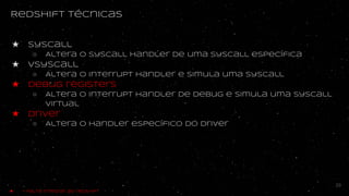 Redshift técnicas
★ syscall
○ Altera o syscall handler de uma syscall específica
★ vsyscall
○ Altera o interrupt handler e simula uma syscall
★ debug registers
○ ALtera o interrupt handler de debug e simula uma syscall
virtual
★ driver
○ Altera o handler específico do driver
29
★ - Falta integrar ao redshift
 