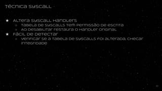 Técnica syscall
★ Altera syscall handlers
○ tabela de syscalls tem permissão de escrita
○ Ao desabilitar restaura o handler original
★ Fácil de detectar
○ Verificar se a tabela de syscalls foi alterada, checar
integridade
30
 
