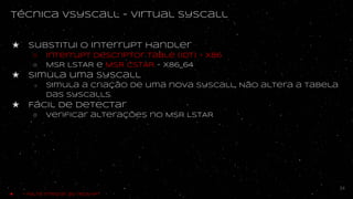 técnica vsyscall - virtual syscall
★ substitui o interrupt handler
○ Interrupt descriptor table (IDT) - x86
○ MSR LSTAR e MSR CSTAR - x86_64
★ Simula uma syscall
○ simula a criação de uma nova syscall, Não altera a tabela
das syscalls.
★ Fácil de detectar
○ Verificar alterações no MSR LSTAR
34
★ - Falta integrar ao redshift
 
