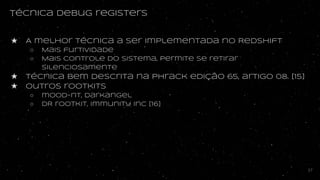 Técnica debug registers
★ A melhor técnica a ser implementada no Redshift
○ Mais furtividade
○ Mais controle do sistema, permite se retirar
silenciosamente
★ Técnica Bem descrita na phrack edição 65, artigo 08. [15]
★ outros rootkits
○ mood-nt, darkangel
○ DR rootkit, Immunity Inc [16]
37
 