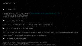 sobre mim
★ quem?
Email: Anderson eduardo < andersonc0d3@gmail..com >
Twitter: @andersonc0d3
Github: @andersonc0d3
★ O que eu faço?
Security researcher
★ Principais interesses
kernel, rootkit, virtualização, sistemas operacionais, ciência da computação
skateboard, matemática, física, neurociência
★ Anteriormente
Security analyst (Conviso application security, 3 anos)
Exploit for CVE-2012-0217 (sysret)
EXploit for CVE-2012-4576 (Freebsd’s linux compat subsystem ioctl)
4
 