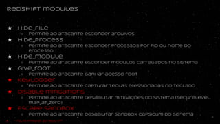 Redshift modules
★ hide_file
○ Permite ao atacante esconder arquivos
★ hide_process
○ Permite ao atacante esconder processos por PID ou nome do
processo
★ hide_module
○ permite ao atacante esconder módulos carregados no sistema
★ Give_root
○ Permite ao atacante ganhar acesso root
★ Keylogger
○ Permite ao atacante capturar teclas pressionadas no teclado
★ Disable mitigations
○ permite ao atacante desabilitar mitigações do sistema (securelevel,
map_at_zero)
★ Escape sandbox
○ Permite ao atacante desabilitar sandbox capsicum do sistema
41
★ - Falta integrar ao redshift
 