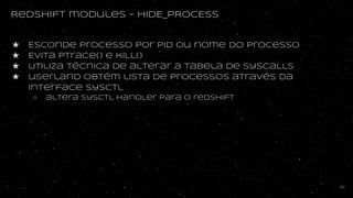 Redshift modules - HIDE_PROCESS
★ Esconde processo por PID ou nome do processo
★ Evita ptrace() e kill()
★ Utiliza técnica de alterar a tabela de syscalls
★ userland obtém lista de processos através da
interface sysctl
○ altera sysctl handler para o redshift
44
 