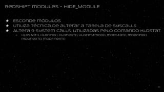 Redshift modules - HIDE_MODULE
★ Esconde módulos
★ Utiliza técnica de alterar a tabela de syscalls
★ Altera 9 system calls, utilizadas pelo comando kldstat
○ kldstat(), kldfind(), kldnexT(), kldfirstmod(), modstat(), modfind(),
modnext(), modfnext()
46
 