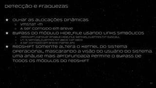 Detecção e fraquezas
★ Olhar as alocações dinâmicas
○ vmstat -m
○ A ser corrigido em breve
★ Bypass do módUlo hide_file usando links simbólicos
○ ./redshift_handler enable hide_filE senhas_clientes.txt syscall
○ ln -s senhas_clientes.txt abcd; cat ABCD
○ A ser corrigido em breve (namei API)
★ Redshift somente altera o kernel do sistema
operacional, mascarando a visão do usuário do sistema.
Uma análise mais aprofundada permite o bypass de
todos os módulos do redshift
50
 