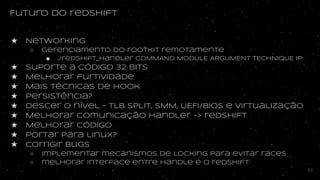 Futuro do redshift
★ Networking
○ Gerenciamento do rootkit remotamente
■ ./redshift_handler COMMAND MODULE ARGUMENT TECHNIQUE IP
★ Suporte a código 32 bits
★ Melhorar furtividade
★ Mais técnicas de hook
★ Persistência?
★ Descer o nível - TLB SPLIT, SMM, UEFI/BIOS e virtualização
★ Melhorar comunicação handler -> redshift
★ Melhorar código
★ portar para linux?
★ Corrigir bugs
○ Implementar mecanismos de locking para evitar races
○ melhorar interface entre handle e o redshift
53
 