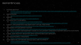 Referências
1. Stoned bootkit
a. https://www.blackhat.com/presentations/bh-usa-09/KLEISSNER/BHUSA09-Kleissner-Sto
nedBootkit-SLIDES.pdf
2. Diamorphine
a. https://github.com/m0nad/Diamorphine
3. BABYKIT
a. https://github.com/rick2600/babykit
4. Introduction to bluepill
a. https://www.coseinc.com/en/index.php?rt=download&act=publication&file=Introduci
ng%20Blue%20Pill.ppt.pdf
5. SubVirt: Implementing malware with virtual machines
a. http://web.eecs.umich.edu/~pmchen/papers/king06.pdf
6. Hardware virtualization rootkit
a. https://www.blackhat.com/presentations/bh-usa-06/BH-US-06-Zovi.pdf
7. Using CPU System Management Mode to Circumvent Operating System Security Functions
a. http://fawlty.cs.usfca.edu/~cruse/cs630f06/duflot.pdf
8. A Real SMM Rootkit: Reversing and Hooking BIOS SMI Handlers
a. http://phrack.org/issues/66/11.html
9. Introducing Ring -3 Rootkits
a. http://me.bios.io/images/6/61/Ring_-3_Rootkits.pdf
10. How Many Million BIOSes Would you Like to Infect?
a. http://www.legbacore.com/Research_files/HowManyMillionBIOSWouldYouLikeToInfe
ct_Full2.pdf 54
 
