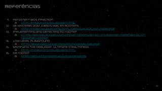 Referências
11. Persistent BIOS Infection
a. http://phrack.org/issues/66/7.html
12. DE MYSTERIIS DOM JOBSIVS Mac EFI Rootkits
a. http://ho.ax/De_Mysteriis_Dom_Jobsivs_Black_Hat_Paper.pdf
13. implementing and detecting PCI rootkit
a. https://www.blackhat.com/presentations/bh-dc-07/Heasman/Paper/bh-dc-07-Heasma
n-WP.pdf
14. Low Level Playground
a. http://www.h2hc.org.br/repositorio/2008/Joao.pdf
15. Mistifying the debugger, ultimate stealthness
a. http://phrack.org/issues/65/8.html
16. DR rootkit
a. http://seclists.org/dailydave/2008/q3/215
55
 