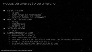 Modos de operação de uma CPU
★ real mode
○ 16 bits
○ sem rings de proteção
○ acesso total ao hardware
★ protected mode
○ rings
○ paginação
○ 32 bits - 4G
★ virtual 8086
○ DOS
★ long mode/IA-32e
○ paginação - 256 TB
○ Sem segmentação
○ amd64 canonical address - 48 bits de endereçamento
○ 64 bits registradores gerais etc..
○ sub modo de compatibilidade 32 bits
http://www.intel.com/Assets/en_US/PDF/manual/253668.pdf
6
 