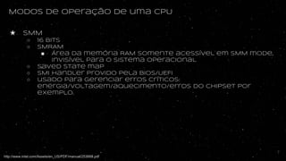 Modos de operação de uma CPU
★ SMM
○ 16 bits
○ SMRAM
■ Área da memória RAM somente acessível em SMM mode,
invisível para o sistema operacional
○ Saved state map
○ SMI Handler provido pela BIOS/UEFI
○ usado para gerenciar erros críticos:
energia/voltagem/aquecimento/erros do chipset por
exemplo.
http://www.intel.com/Assets/en_US/PDF/manual/253668.pdf
7
 