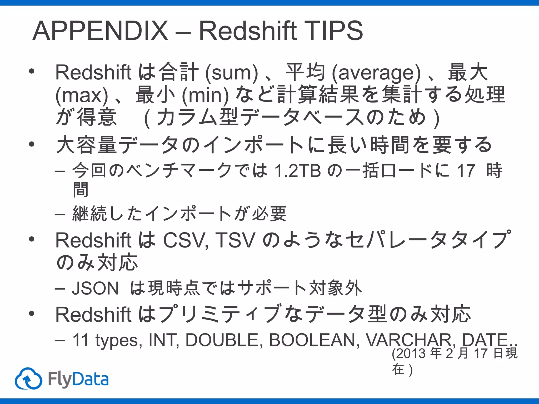 APPENDIX – Redshift TIPS
• Redshift は合計 (sum) 、平均 (average) 、最大
(max) 、最小 (min) など計算結果を集計する処理
が得意　 ( カラム型データベースのため )
• 大容量データのインポートに長い時間を要する
– 今回のベンチマークでは 1.2TB の一括ロードに 17 時
間
– 継続したインポートが必要

• Redshift は CSV, TSV のようなセパレータタイプ
のみ対応
– JSON は現時点ではサポート対象外

• Redshift はプリミティブなデータ型のみ対応
– 11 types, INT, DOUBLE, BOOLEAN, VARCHAR, DATE..
(2013 年 2 月 17 日現
在)

 