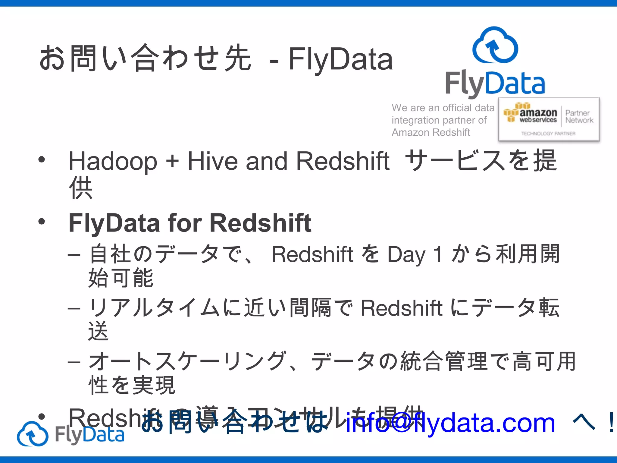お問い合わせ先 - FlyData
• Hadoop + Hive and Redshift サービスを
提供
• FlyData for Redshift
– 自社のデータで、 Redshift を Day 1 から利用
開始可能
– リアルタイムに近い間隔で Redshift にデータ
転送
– オートスケーリング、データの統合管理で高
可用性を実現

• Redshift の導入コンサルも提供
お問い合わせは info@flydata.com
へ！

 