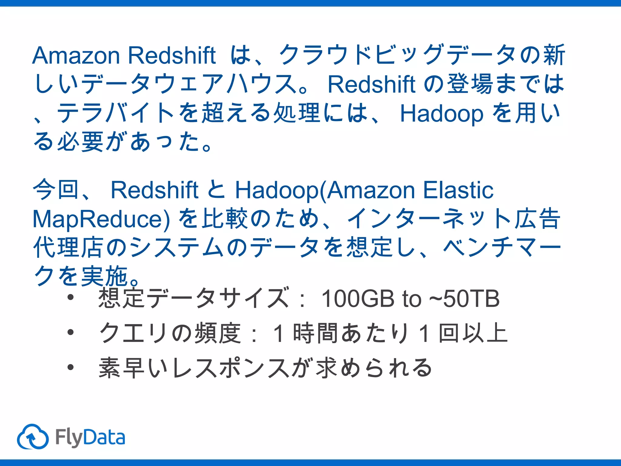 Amazon Redshift は、クラウドビッグデータの新
しいデータウェアハウス。 Redshift の登場までは
、テラバイトを超える処理には、 Hadoop を用い
る必要があった。
今回、 Redshift と Hadoop(Amazon Elastic
MapReduce) を比較のため、インターネット広告
代理店のシステムのデータを想定し、ベンチマー
クを実施。
• 想定データサイズ： 100GB to ~50TB
• クエリの頻度： 1 時間あたり 1 回以上
• 素早いレスポンスが求められる

 