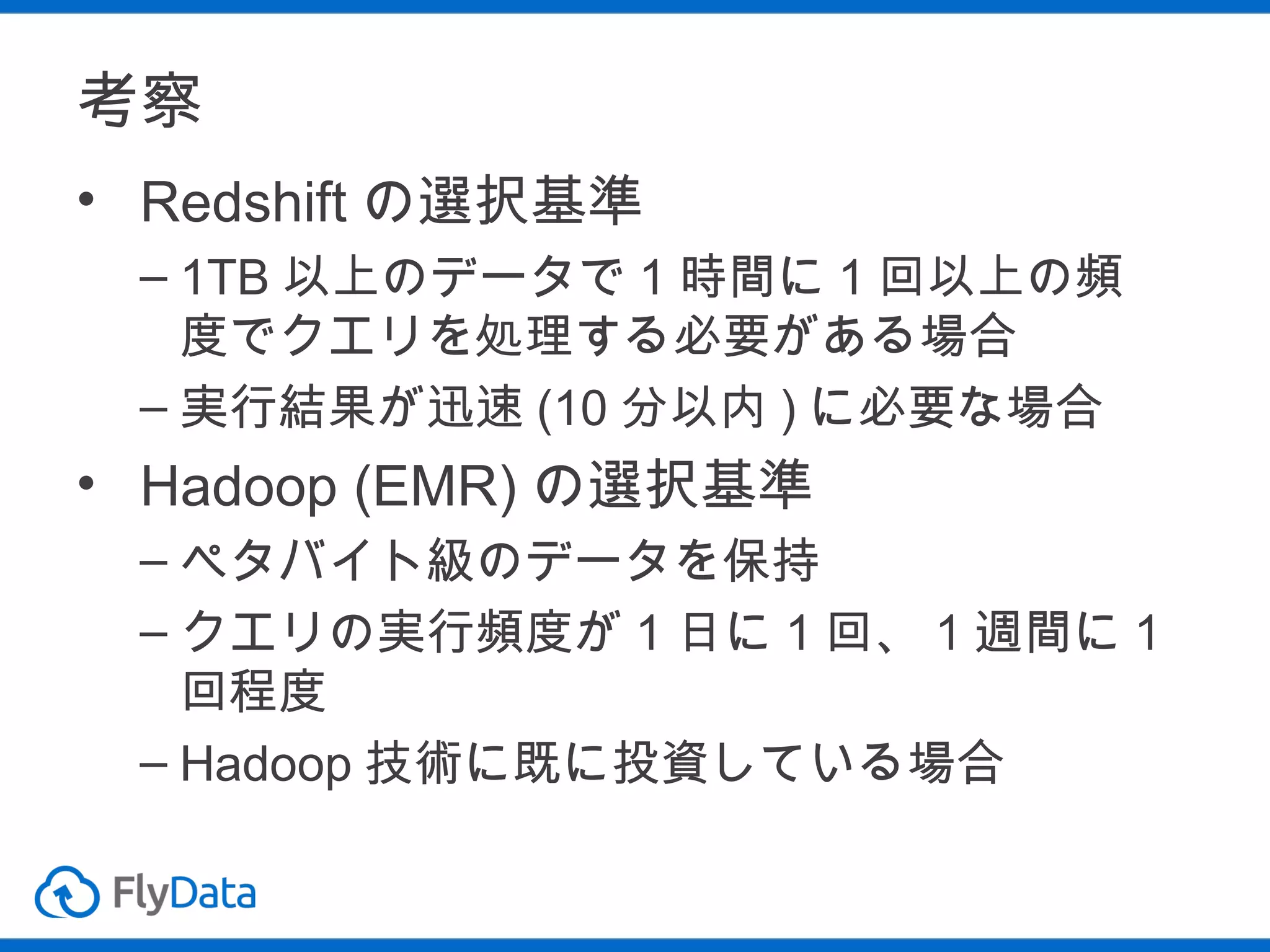 考察
• Redshift の選択基準
– 1TB 以上のデータで 1 時間に 1 回以上の頻
度でクエリを処理する必要がある場合
– 実行結果が迅速 (10 分以内 ) に必要な場合

• Hadoop (EMR) の選択基準
– ペタバイト級のデータを保持
– クエリの実行頻度が 1 日に 1 回、 1 週間に 1
回程度
– Hadoop 技術に既に投資している場合

 