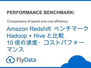 PERFORMANCE BENCHMARK:
Comparisons of speed and cost efficiency

Amazon Redshift ベンチマーク
Hadoop + Hive と比較
10 倍の速度・コストパフォー
マンス

 