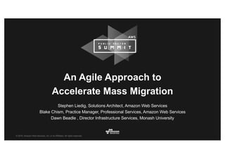 © 2016, Amazon Web Services, Inc. or its Affiliates. All rights reserved.
Stephen Liedig, Solutions Architect, Amazon Web Services
Blake Chism, Practice Manager, Professional Services, Amazon Web Services
Dawn Beadle , Director Infrastructure Services, Monash University
An Agile Approach to
Accelerate Mass Migration
 