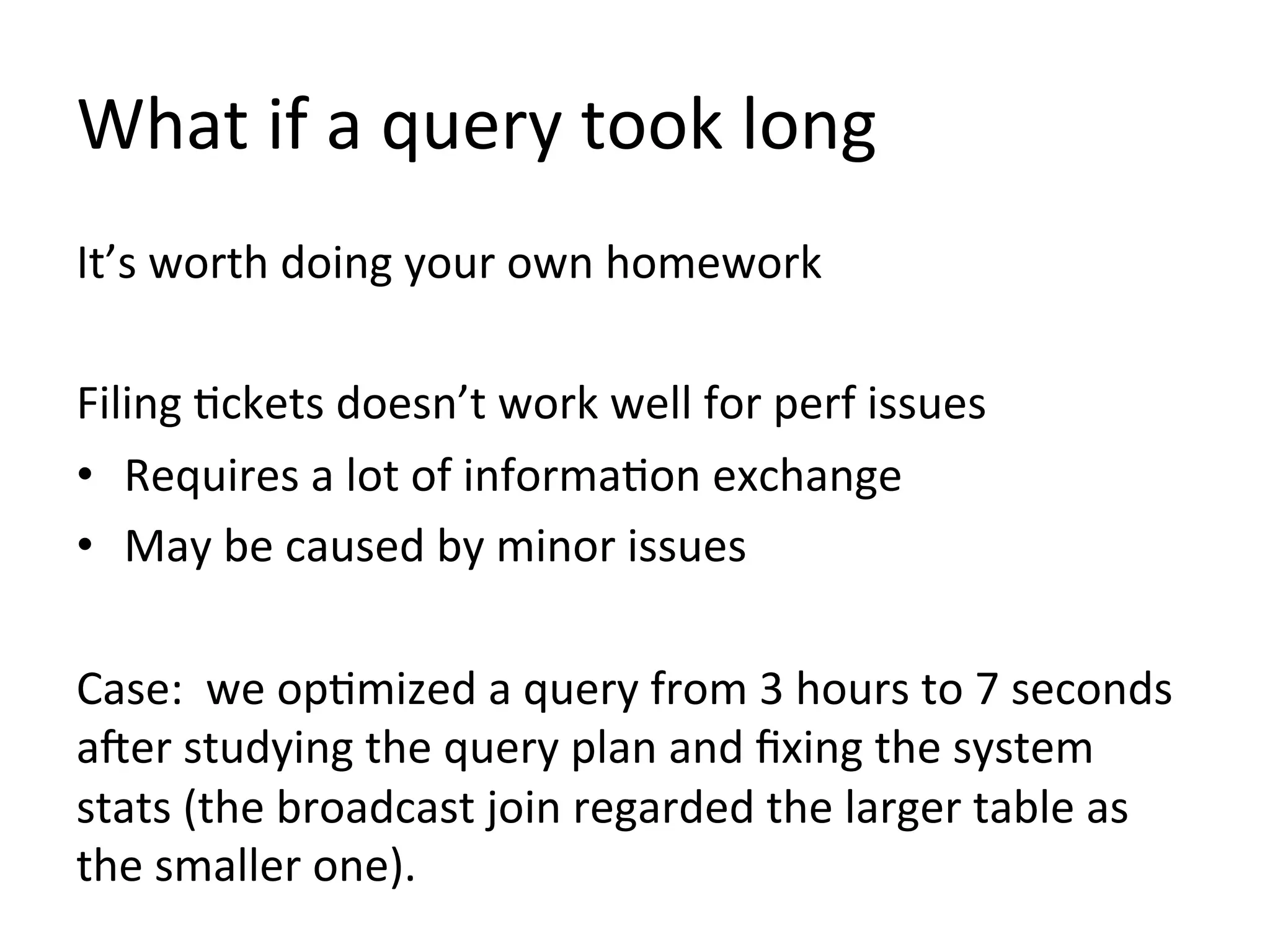 What if a query took long
It’s worth doing your own homework
Filing tickets doesn’t work well for perf issues
• Requires a lot of information exchange
• May be caused by minor issues
Case: we optimized a query from 3 hours to 7 seconds
after studying the query plan and fixing the system
stats (the broadcast join regarded the larger table as
the smaller one).

 