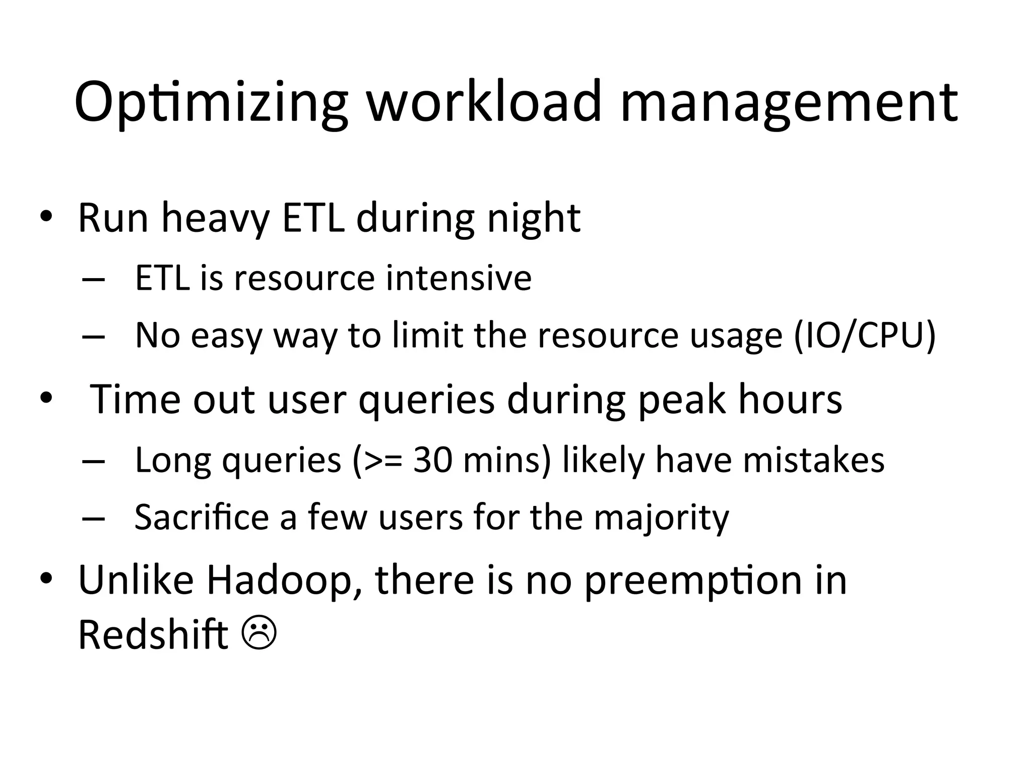 Optimizing workload management
• Run heavy ETL during night
– ETL is resource intensive
– No easy way to limit the resource usage (IO/CPU)

• Time out user queries during peak hours
– Long queries (>= 30 mins) likely have mistakes
– Sacrifice a few users for the majority

• Unlike Hadoop, there is no preemption in
Redshift 

 