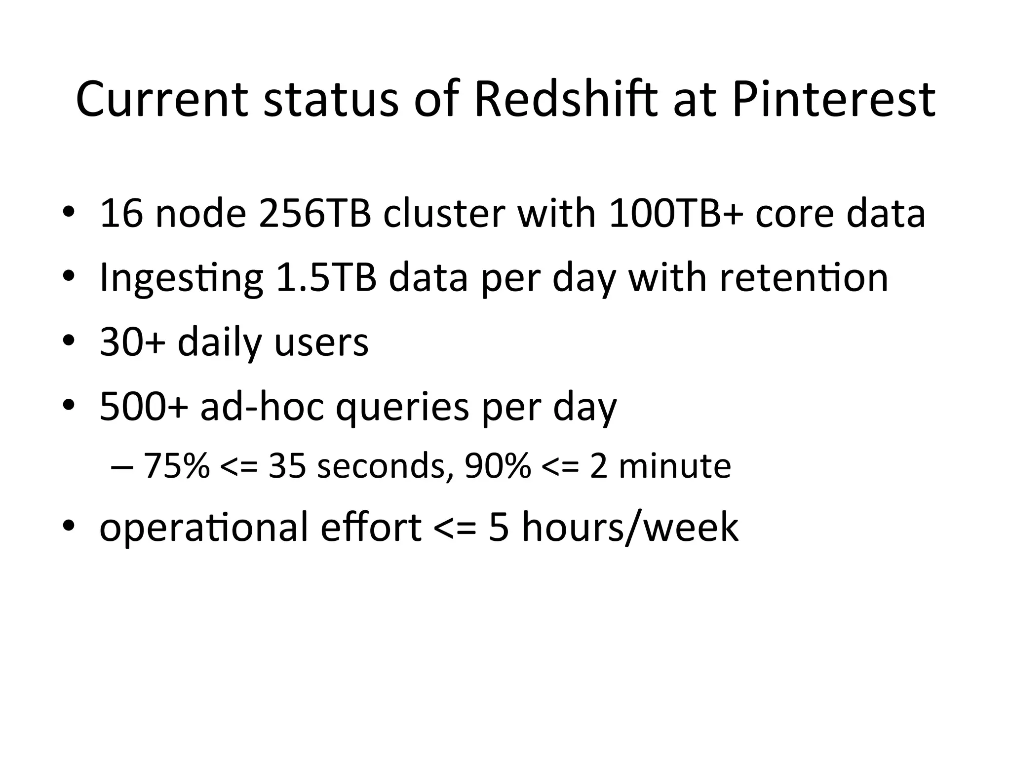 Current status of Redshift at Pinterest
•
•
•
•

16 node 256TB cluster with 100TB+ core data
Ingesting 1.5TB data per day with retention
30+ daily users
500+ ad-hoc queries per day
– 75% <= 35 seconds, 90% <= 2 minute

• operational effort <= 5 hours/week

 