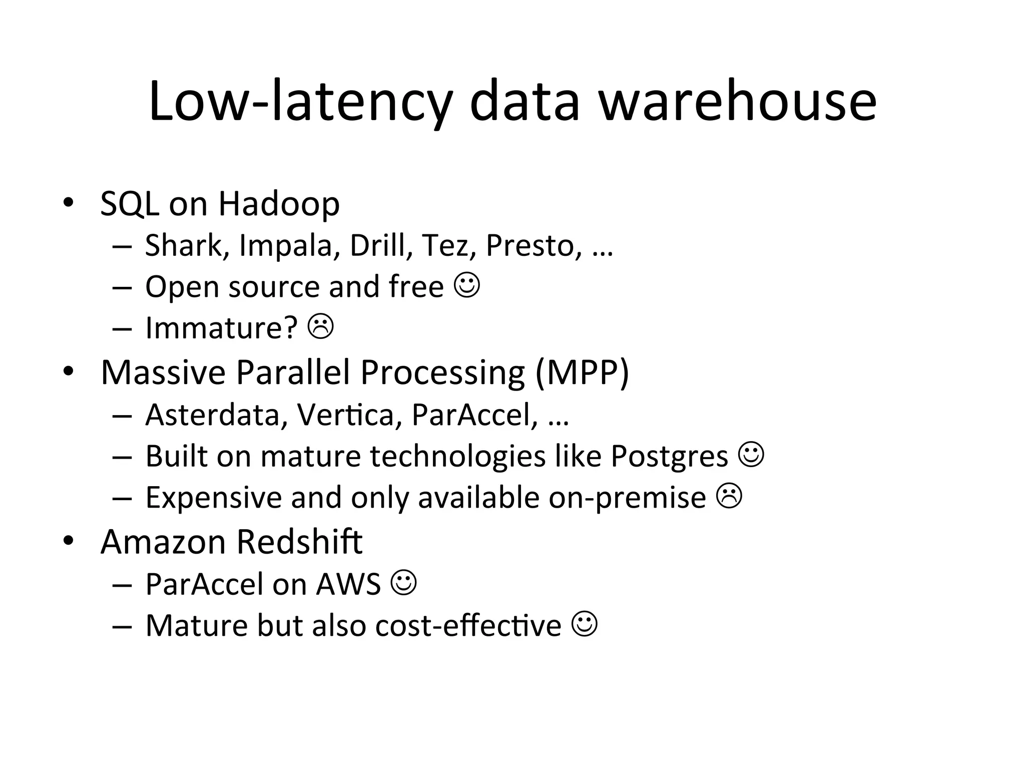 Low-latency data warehouse
• SQL on Hadoop
– Shark, Impala, Drill, Tez, Presto, …
– Open source and free 
– Immature? 

• Massive Parallel Processing (MPP)
– Asterdata, Vertica, ParAccel, …
– Built on mature technologies like Postgres 
– Expensive and only available on-premise 

• Amazon Redshift
– ParAccel on AWS 
– Mature but also cost-effective 

 