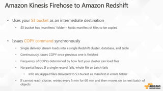 • Uses your S3 bucket as an intermediate destination
• S3 bucket has ‘manifests’ folder – holds manifest of files to be copied
• Issues COPY command synchronously
• Single delivery stream loads into a single Redshift cluster, database, and table
• Continuously issues COPY once previous one is finished
• Frequency of COPYs determined by how fast your cluster can load files
• No partial loads. If a single record fails, whole file or batch fails
• Info on skipped files delivered to S3 bucket as manifest in errors folder
• If cannot reach cluster, retries every 5 min for 60 min and then moves on to next batch of
objects
Amazon Kinesis Firehose to Amazon Redshift
 