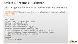 Scalar UDF example – Distance
CREATE FUNCTION f_distance (orig_lat float, orig_long float, dest_lat float, dest_long float)
RETURNS float
STABLE
AS $$
import math
r = 3963.1676 # earth's radius, in miles
phi_orig = math.radians(orig_lat)
phi_dest = math.radians(dest_lat)
delta_lat = math.radians(dest_lat - orig_lat)
delta_long = math.radians(dest_long - orig_long)
a = math.sin(delta_lat/2) * math.sin(delta_lat/2) + math.cos(phi_orig) 
* math.cos(phi_dest) * math.sin(delta_long/2) * math.sin(delta_long/2)
c = 2 * math.atan2(math.sqrt(a), math.sqrt(1 - a))
d = r * c
return d
$$ LANGUAGE plpythonu;
 