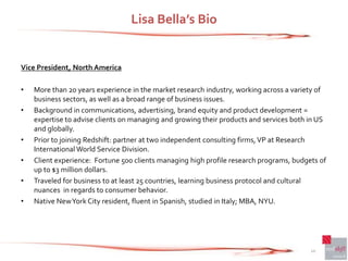 Lisa Bella’s Bio


Vice President, North America

•   More than 20 years experience in the market research industry, working across a variety of
    business sectors, as well as a broad range of business issues.
•   Background in communications, advertising, brand equity and product development =
    expertise to advise clients on managing and growing their products and services both in US
    and globally.
•   Prior to joining Redshift: partner at two independent consulting firms, VP at Research
    International World Service Division.
•   Client experience: Fortune 500 clients managing high profile research programs, budgets of
    up to $3 million dollars.
•   Traveled for business to at least 25 countries, learning business protocol and cultural
    nuances in regards to consumer behavior.
•   Native New York City resident, fluent in Spanish, studied in Italy; MBA, NYU.




                                                                                         10
 