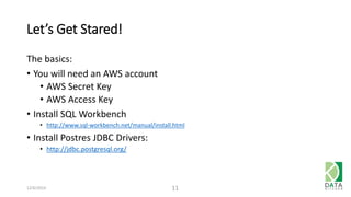 Let’s Get Stared! 
The basics: 
• You will need an AWS account 
• AWS Secret Key 
• AWS Access Key 
• Install SQL Workbench 
• http://www.sql-workbench.net/manual/install.html 
• Install Postres JDBC Drivers: 
• http://jdbc.postgresql.org/ 
12/6/2014 11 
 