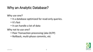 Why an Analytic Database? 
Why use one? 
• It a database optimized for read-only queries. 
• It’s fast 
• It can handle a lot of data 
Why not to use one? 
• Poor Transaction processing (aka OLTP) 
• Rollback, multi-phase commits, etc 
12/6/2014 4 
 