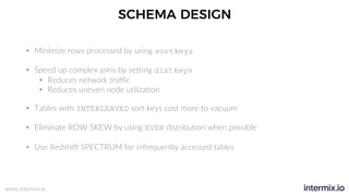 www.intermix.io
SCHEMA DESIGN
• Minimize rows processed by using sortkeys
• Speed up complex joins by setting distkeys
• Reduces network traffic
• Reduces uneven node utilization
• Tables with INTERLEAVED sort keys cost more to vacuum
• Eliminate ROW SKEW by using EVEN distribution when possible
• Use Redshift SPECTRUM for infrequently accessed tables
 