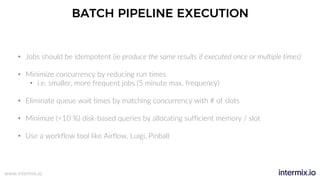 www.intermix.io
BATCH PIPELINE EXECUTION
• Jobs should be idempotent (ie produce the same results if executed once or multiple times)
• Minimize concurrency by reducing run times
• i.e. smaller, more frequent jobs (5 minute max. frequency)
• Eliminate queue wait times by matching concurrency with # of slots
• Minimize (<10 %) disk-based queries by allocating sufficient memory / slot
• Use a workflow tool like Airflow, Luigi, Pinball
 