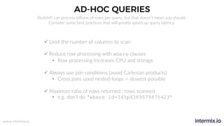 www.intermix.io
AD-HOC QUERIES
Redshift can process billions of rows per query, but that doesn’t mean you should.
Consider some best practices that will greatly speed up query latency.
ü Limit the number of columns to scan
ü Reduce row processing with where clauses
• Row processing increases CPU and storage
ü Always use join conditions (avoid Cartesian products)
• Cross joins used nested-loops = slowest possible
ü Maximize ratio of rows returned : rows scanned
• e.g. don’t do ‘where id=345p4389579875423’
 