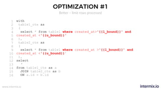 www.intermix.io
OPTIMIZATION #1
Better – limit rows processed
with
table1_cte as
(
select * from table1 where created_at>'{{l_bound}}' and
created_at <'{{u_bound}}'
),
table2_cte as
(
select * from table1 where created_at >'{{l_bound}}' and
created_at <'{{u_bound}}'
),
select
*
from table1_cte as a
JOIN table2_cte as b
ON a.id = b.id
1
2
3
4
5
6
7
8
9
10
11
12
13
14
15
16
 