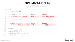 www.intermix.io
OPTIMIZATION #2
Best – limit columns scanned
1
2
3
4
5
6
7
8
9
10
11
12
13
14
15
16
with
table1_cte as
(
select id,name,address from table1 where
start_time>'{{l_bound}}' and start_time<'{{u_bound}}'
),
table2_cte as
(
select id,name,address from table1 where
start_time>'{{l_bound}}' and start_time<'{{u_bound}}'
),
select
a.name,b.address
from table1_cte as a
JOIN table2_cte as b
ON a.id = b.id
 