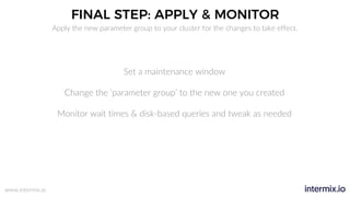 www.intermix.io
FINAL STEP: APPLY & MONITOR
Set a maintenance window
Change the ‘parameter group’ to the new one you created
Monitor wait times & disk-based queries and tweak as needed
Apply the new parameter group to your cluster for the changes to take effect.
 